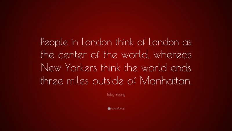 Toby Young Quote: “People in London think of London as the center of the world, whereas New Yorkers think the world ends three miles outside of Manhattan.”