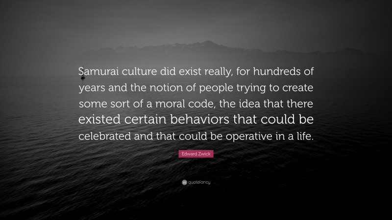 Edward Zwick Quote: “Samurai culture did exist really, for hundreds of years and the notion of people trying to create some sort of a moral code, the idea that there existed certain behaviors that could be celebrated and that could be operative in a life.”
