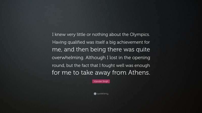 Vijender Singh Quote: “I knew very little or nothing about the Olympics. Having qualified was itself a big achievement for me, and then being there was quite overwhelming. Although I lost in the opening round, but the fact that I fought well was enough for me to take away from Athens.”