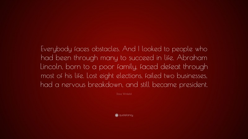 Dave Winfield Quote: “Everybody faces obstacles. And I looked to people who had been through many to succeed in life. Abraham Lincoln, born to a poor family, faced defeat through most of his life. Lost eight elections, failed two businesses, had a nervous breakdown, and still became president.”