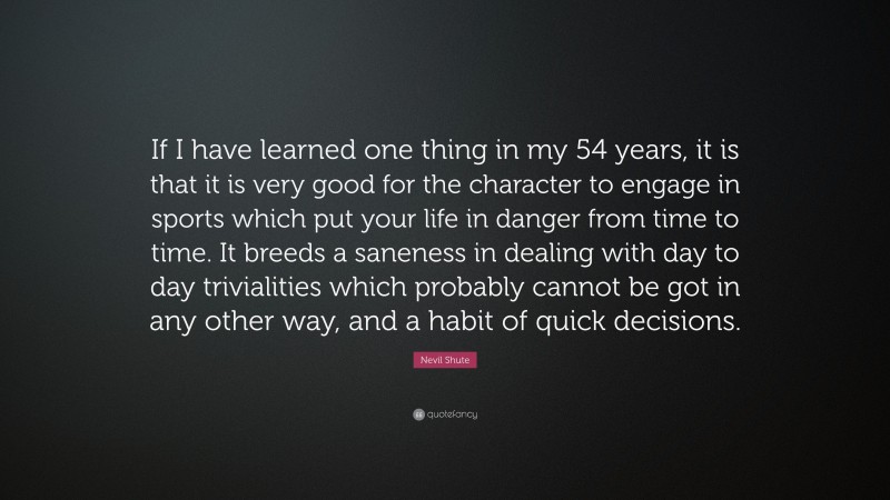 Nevil Shute Quote: “If I have learned one thing in my 54 years, it is that it is very good for the character to engage in sports which put your life in danger from time to time. It breeds a saneness in dealing with day to day trivialities which probably cannot be got in any other way, and a habit of quick decisions.”