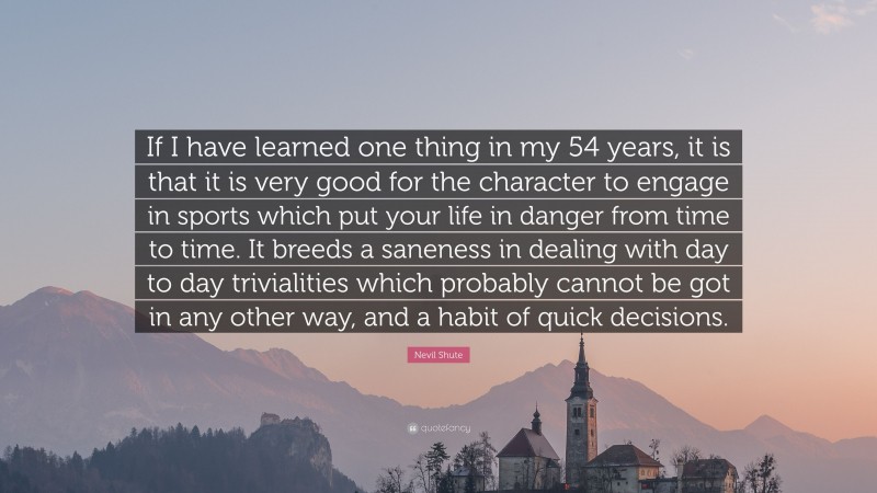 Nevil Shute Quote: “If I have learned one thing in my 54 years, it is that it is very good for the character to engage in sports which put your life in danger from time to time. It breeds a saneness in dealing with day to day trivialities which probably cannot be got in any other way, and a habit of quick decisions.”