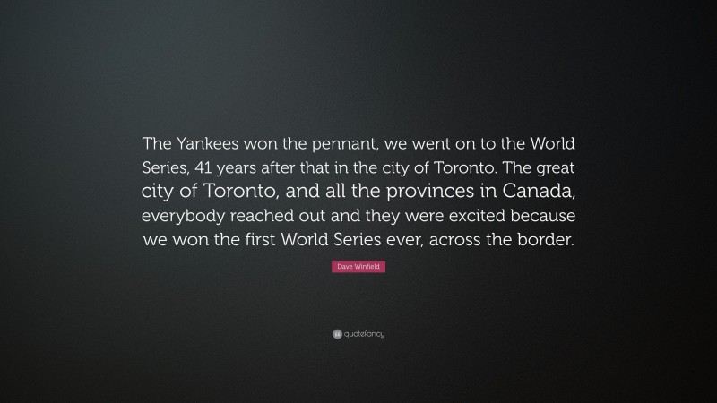 Dave Winfield Quote: “The Yankees won the pennant, we went on to the World Series, 41 years after that in the city of Toronto. The great city of Toronto, and all the provinces in Canada, everybody reached out and they were excited because we won the first World Series ever, across the border.”