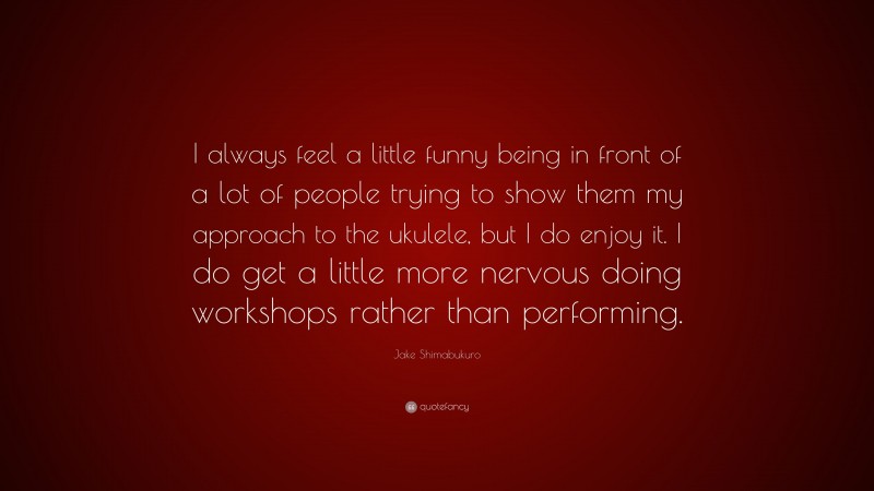 Jake Shimabukuro Quote: “I always feel a little funny being in front of a lot of people trying to show them my approach to the ukulele, but I do enjoy it. I do get a little more nervous doing workshops rather than performing.”