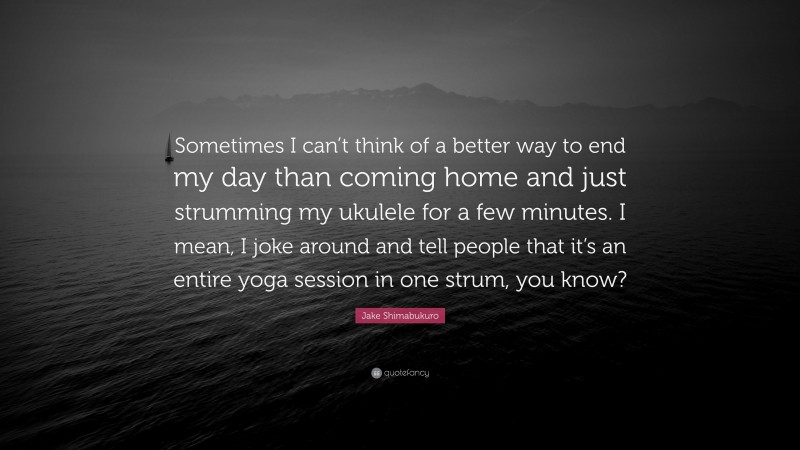 Jake Shimabukuro Quote: “Sometimes I can’t think of a better way to end my day than coming home and just strumming my ukulele for a few minutes. I mean, I joke around and tell people that it’s an entire yoga session in one strum, you know?”