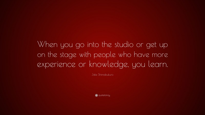 Jake Shimabukuro Quote: “When you go into the studio or get up on the stage with people who have more experience or knowledge, you learn.”