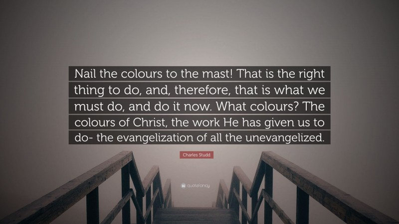 Charles Studd Quote: “Nail the colours to the mast! That is the right thing to do, and, therefore, that is what we must do, and do it now. What colours? The colours of Christ, the work He has given us to do- the evangelization of all the unevangelized.”