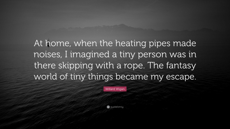 Willard Wigan Quote: “At home, when the heating pipes made noises, I imagined a tiny person was in there skipping with a rope. The fantasy world of tiny things became my escape.”