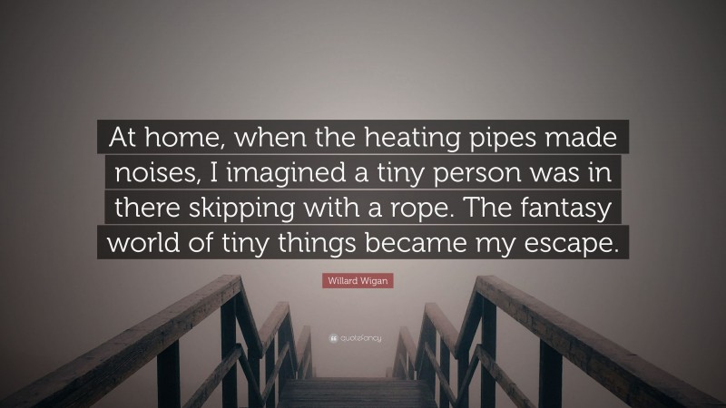 Willard Wigan Quote: “At home, when the heating pipes made noises, I imagined a tiny person was in there skipping with a rope. The fantasy world of tiny things became my escape.”