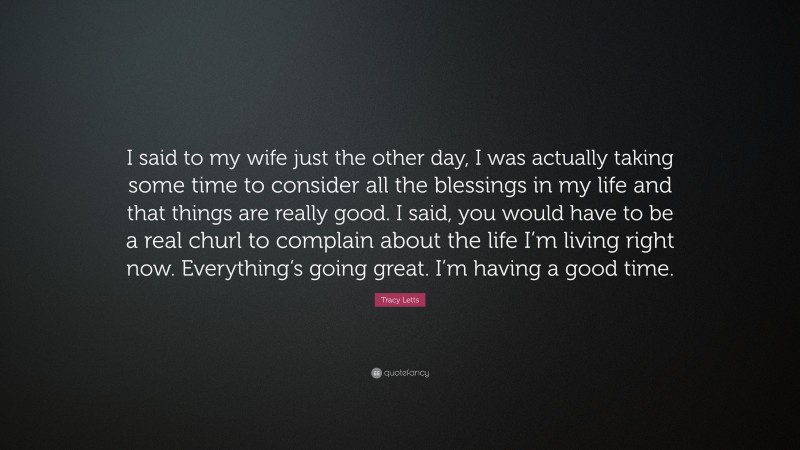 Tracy Letts Quote: “I said to my wife just the other day, I was actually taking some time to consider all the blessings in my life and that things are really good. I said, you would have to be a real churl to complain about the life I’m living right now. Everything’s going great. I’m having a good time.”