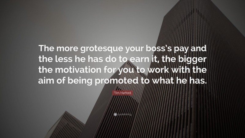 Tim Harford Quote: “The more grotesque your boss’s pay and the less he has do to earn it, the bigger the motivation for you to work with the aim of being promoted to what he has.”