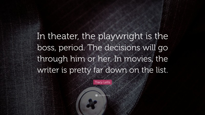 Tracy Letts Quote: “In theater, the playwright is the boss, period. The decisions will go through him or her. In movies, the writer is pretty far down on the list.”