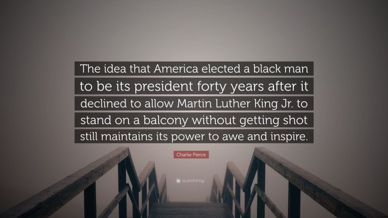 Charlie Pierce Quote: “The idea that America elected a black man to be its president forty years after it declined to allow Martin Luther King Jr. to stand on a balcony without getting shot still maintains its power to awe and inspire.”