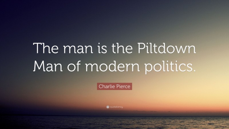 Charlie Pierce Quote: “The man is the Piltdown Man of modern politics.”