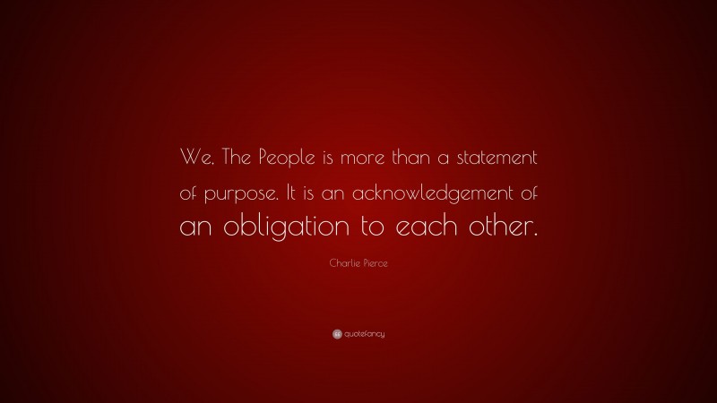 Charlie Pierce Quote: “We, The People is more than a statement of purpose. It is an acknowledgement of an obligation to each other.”