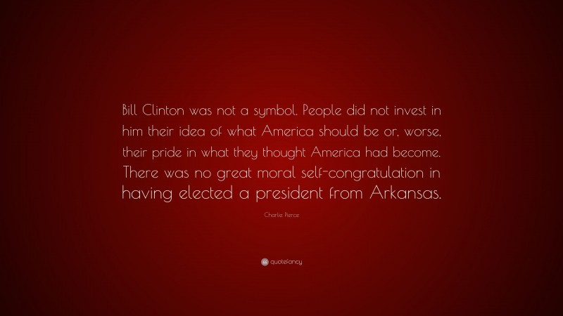 Charlie Pierce Quote: “Bill Clinton was not a symbol. People did not invest in him their idea of what America should be or, worse, their pride in what they thought America had become. There was no great moral self-congratulation in having elected a president from Arkansas.”