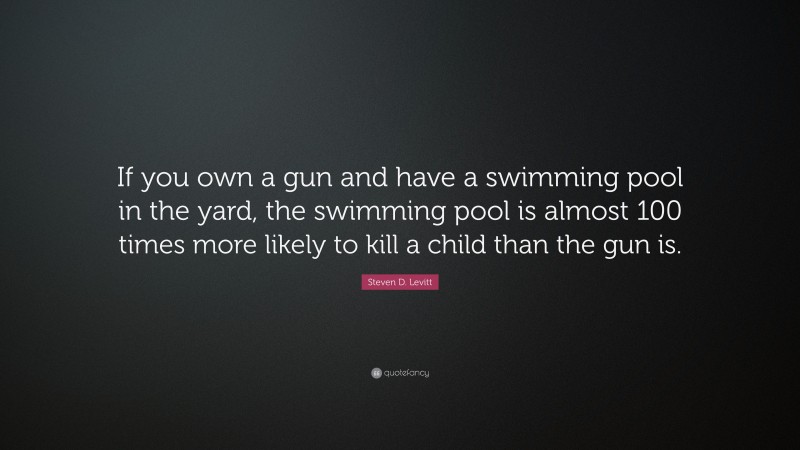 Steven D. Levitt Quote: “If you own a gun and have a swimming pool in the yard, the swimming pool is almost 100 times more likely to kill a child than the gun is.”