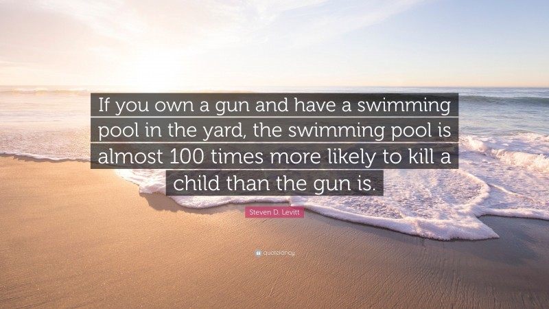 Steven D. Levitt Quote: “If you own a gun and have a swimming pool in the yard, the swimming pool is almost 100 times more likely to kill a child than the gun is.”