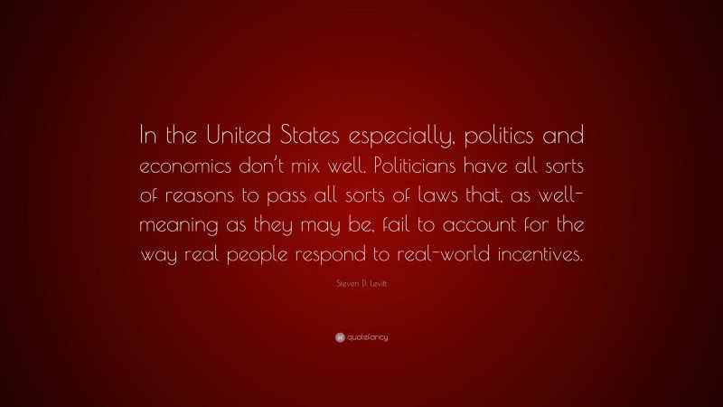 Steven D. Levitt Quote: “In the United States especially, politics and economics don’t mix well. Politicians have all sorts of reasons to pass all sorts of laws that, as well-meaning as they may be, fail to account for the way real people respond to real-world incentives.”