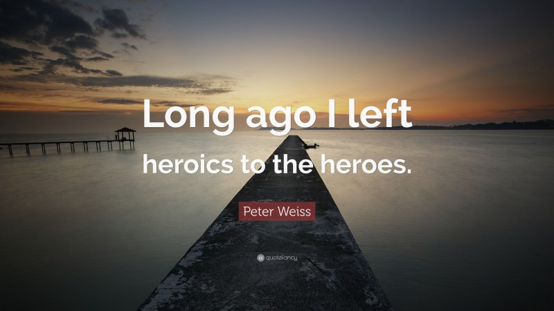 Peter Weiss Quote: “Long ago I left heroics to the heroes.”