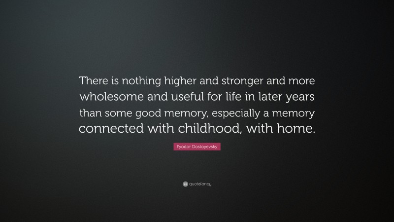Fyodor Dostoyevsky Quote: “There is nothing higher and stronger and more wholesome and useful for life in later years than some good memory, especially a memory connected with childhood, with home.”
