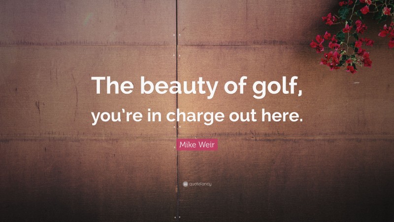 Mike Weir Quote: “The beauty of golf, you’re in charge out here.”