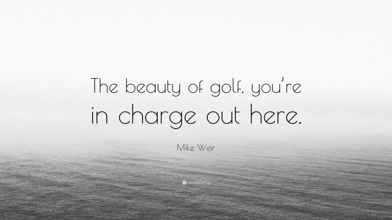 Mike Weir Quote: “The beauty of golf, you’re in charge out here.”