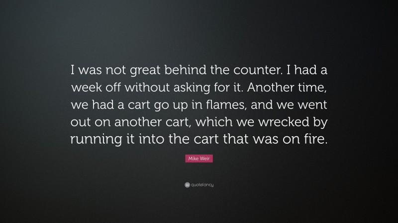 Mike Weir Quote: “I was not great behind the counter. I had a week off without asking for it. Another time, we had a cart go up in flames, and we went out on another cart, which we wrecked by running it into the cart that was on fire.”