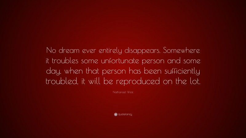 Nathanael West Quote: “No dream ever entirely disappears. Somewhere it troubles some unfortunate person and some day, when that person has been sufficiently troubled, it will be reproduced on the lot.”