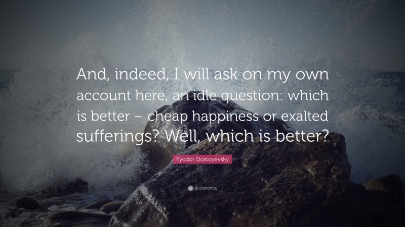 Fyodor Dostoyevsky Quote: “And, indeed, I will ask on my own account here, an idle question: which is better – cheap happiness or exalted sufferings? Well, which is better?”