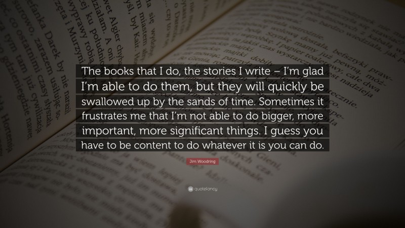 Jim Woodring Quote: “The books that I do, the stories I write – I’m glad I’m able to do them, but they will quickly be swallowed up by the sands of time. Sometimes it frustrates me that I’m not able to do bigger, more important, more significant things. I guess you have to be content to do whatever it is you can do.”