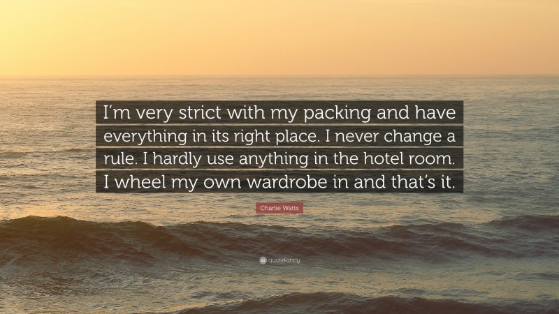 Charlie Watts Quote: “I’m very strict with my packing and have everything in its right place. I never change a rule. I hardly use anything in the hotel room. I wheel my own wardrobe in and that’s it.”