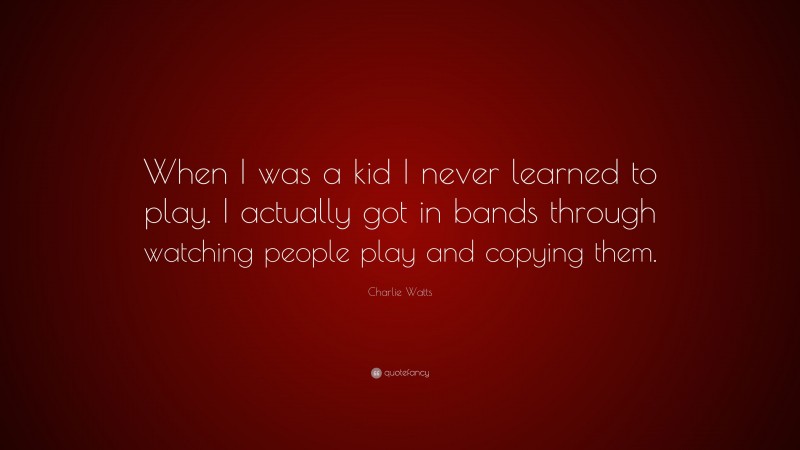 Charlie Watts Quote: “When I was a kid I never learned to play. I actually got in bands through watching people play and copying them.”