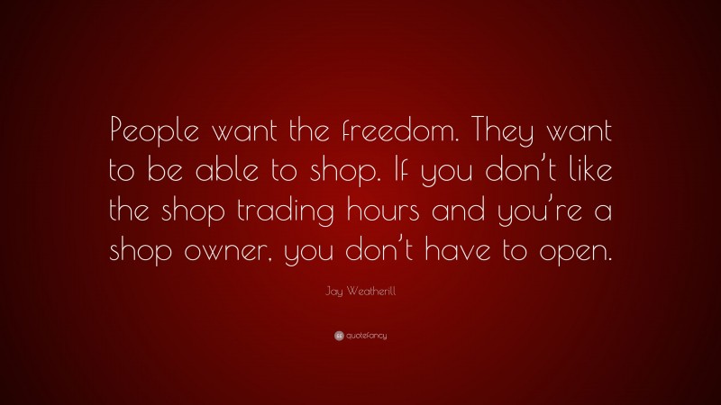 Jay Weatherill Quote: “People want the freedom. They want to be able to shop. If you don’t like the shop trading hours and you’re a shop owner, you don’t have to open.”