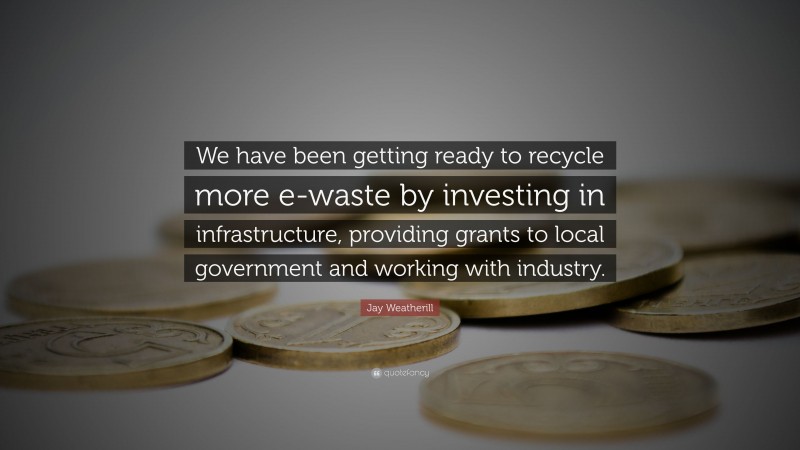 Jay Weatherill Quote: “We have been getting ready to recycle more e-waste by investing in infrastructure, providing grants to local government and working with industry.”