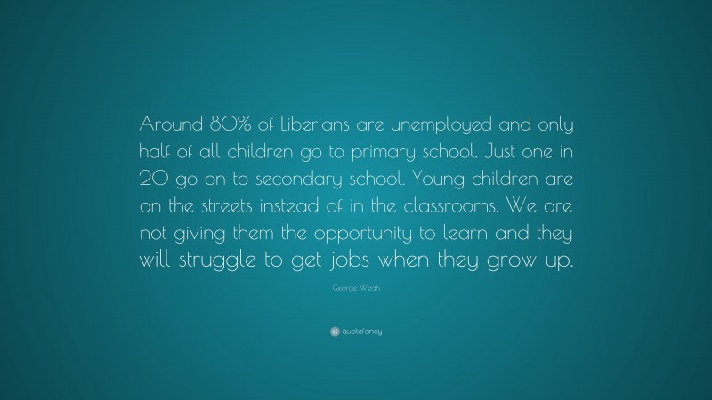 George Weah Quote: “Around 80% of Liberians are unemployed and only half of all children go to primary school. Just one in 20 go on to secondary school. Young children are on the streets instead of in the classrooms. We are not giving them the opportunity to learn and they will struggle to get jobs when they grow up.”