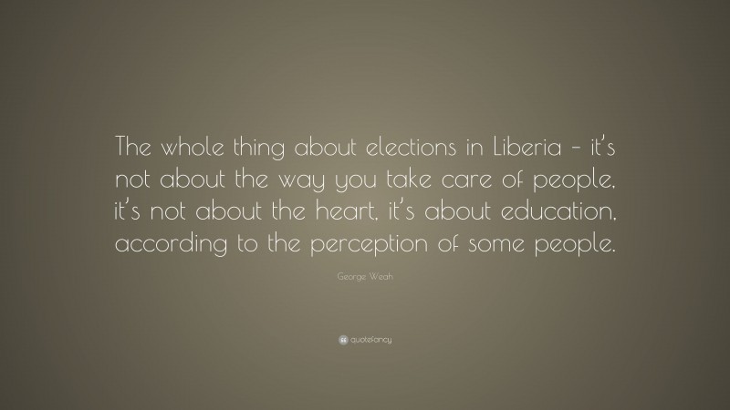 George Weah Quote: “The whole thing about elections in Liberia – it’s not about the way you take care of people, it’s not about the heart, it’s about education, according to the perception of some people.”