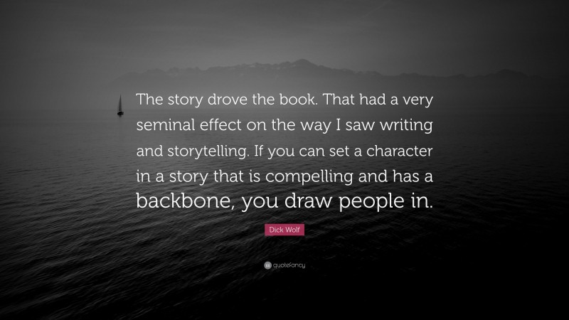 Dick Wolf Quote: “The story drove the book. That had a very seminal effect on the way I saw writing and storytelling. If you can set a character in a story that is compelling and has a backbone, you draw people in.”