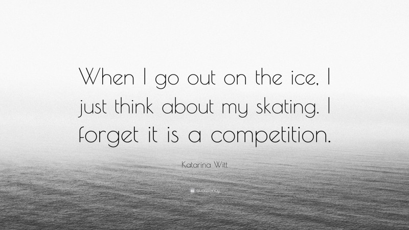 Katarina Witt Quote: “When I go out on the ice, I just think about my skating. I forget it is a competition.”