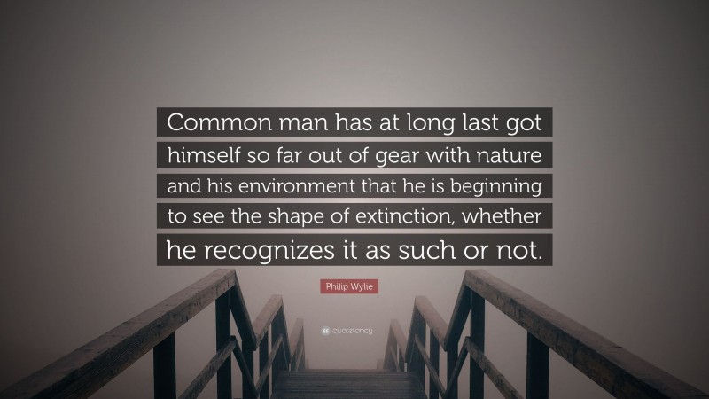 Philip Wylie Quote: “Common man has at long last got himself so far out of gear with nature and his environment that he is beginning to see the shape of extinction, whether he recognizes it as such or not.”