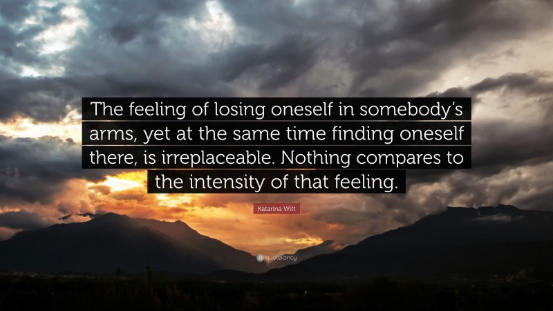 Katarina Witt Quote: “The feeling of losing oneself in somebody’s arms, yet at the same time finding oneself there, is irreplaceable. Nothing compares to the intensity of that feeling.”