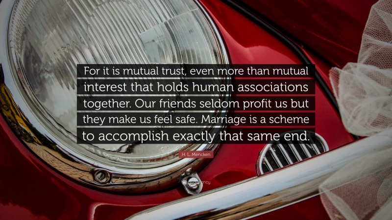 H. L. Mencken Quote: “For it is mutual trust, even more than mutual interest that holds human associations together. Our friends seldom profit us but they make us feel safe. Marriage is a scheme to accomplish exactly that same end.”