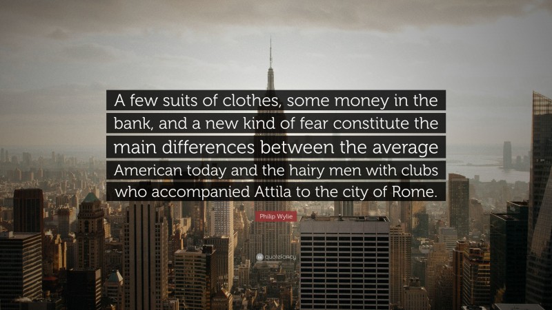 Philip Wylie Quote: “A few suits of clothes, some money in the bank, and a new kind of fear constitute the main differences between the average American today and the hairy men with clubs who accompanied Attila to the city of Rome.”