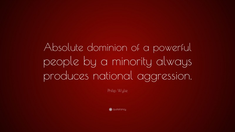 Philip Wylie Quote: “Absolute dominion of a powerful people by a minority always produces national aggression.”