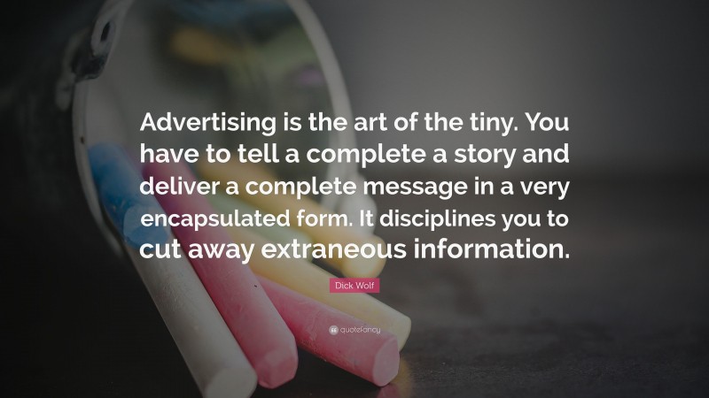 Dick Wolf Quote: “Advertising is the art of the tiny. You have to tell a complete a story and deliver a complete message in a very encapsulated form. It disciplines you to cut away extraneous information.”
