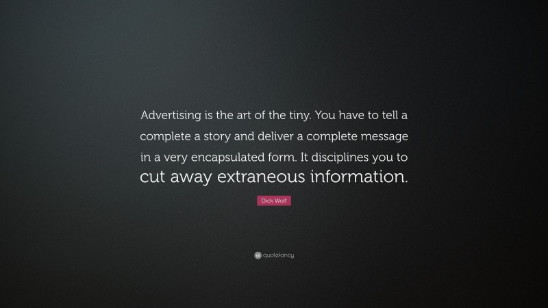 Dick Wolf Quote: “Advertising is the art of the tiny. You have to tell a complete a story and deliver a complete message in a very encapsulated form. It disciplines you to cut away extraneous information.”
