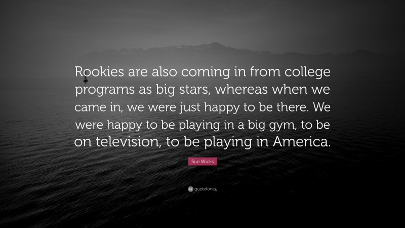 Sue Wicks Quote: “Rookies are also coming in from college programs as big stars, whereas when we came in, we were just happy to be there. We were happy to be playing in a big gym, to be on television, to be playing in America.”