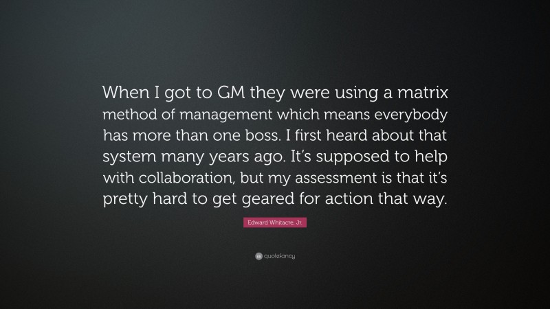 Edward Whitacre, Jr. Quote: “When I got to GM they were using a matrix method of management which means everybody has more than one boss. I first heard about that system many years ago. It’s supposed to help with collaboration, but my assessment is that it’s pretty hard to get geared for action that way.”