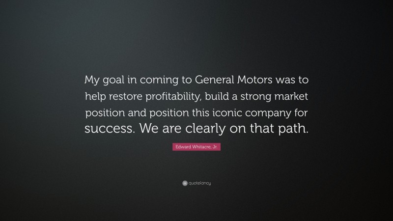 Edward Whitacre, Jr. Quote: “My goal in coming to General Motors was to help restore profitability, build a strong market position and position this iconic company for success. We are clearly on that path.”