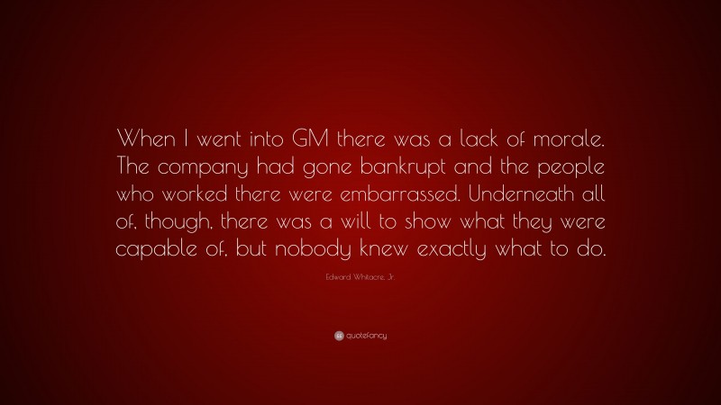 Edward Whitacre, Jr. Quote: “When I went into GM there was a lack of morale. The company had gone bankrupt and the people who worked there were embarrassed. Underneath all of, though, there was a will to show what they were capable of, but nobody knew exactly what to do.”